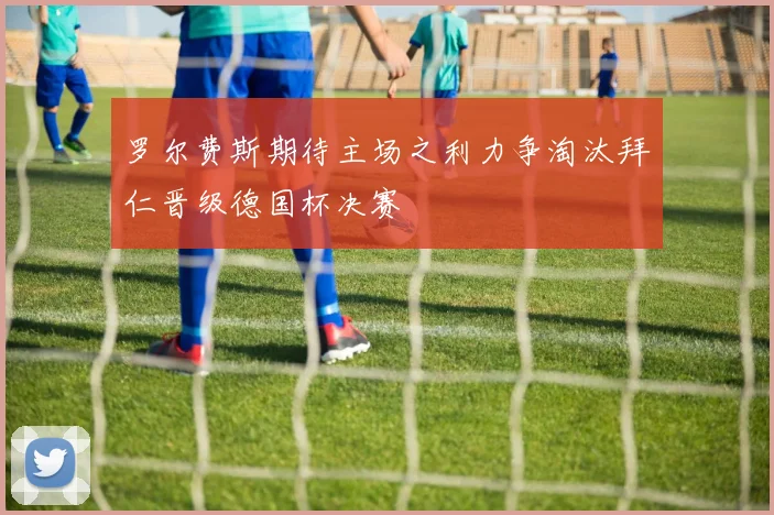罗尔费斯期待主场之利力争淘汰拜仁晋级德国杯决赛