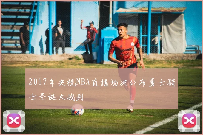 2017年央视NBA直播场次公布勇士骑士圣诞大战列