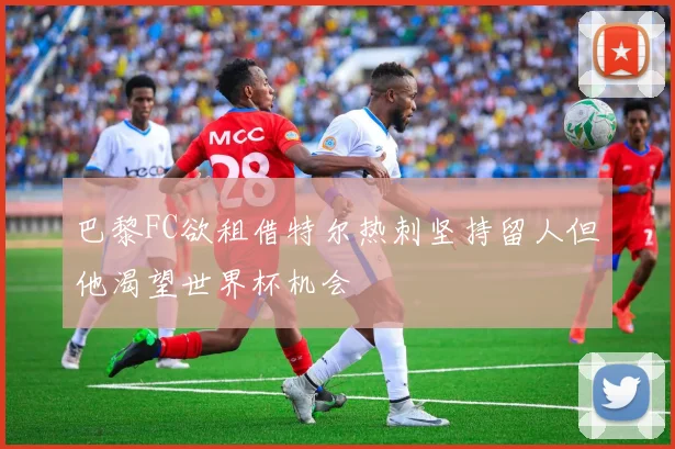 巴黎FC欲租借特尔热刺坚持留人但他渴望世界杯机会