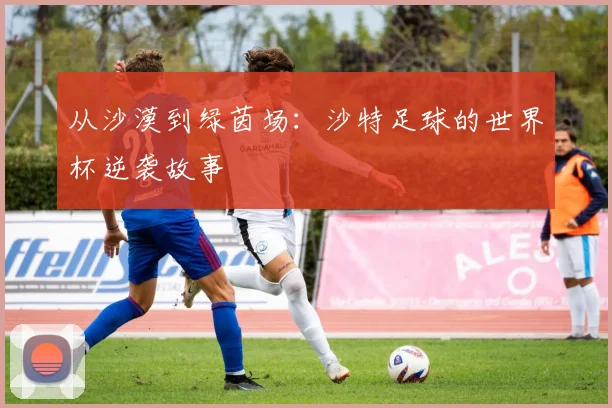 从沙漠到绿茵场：沙特足球的世界杯逆袭故事