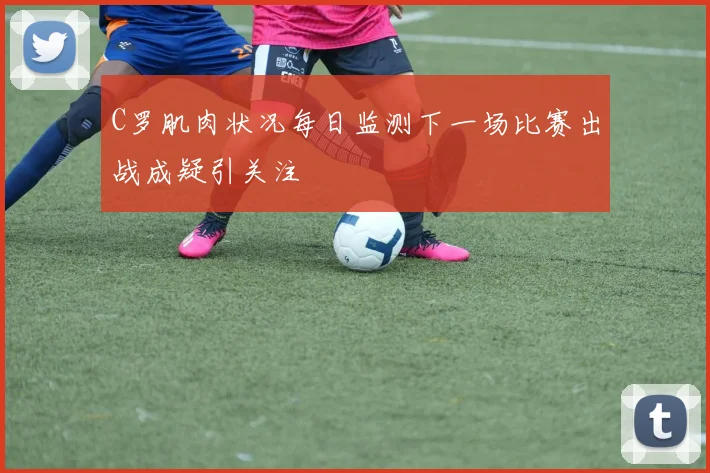 C罗肌肉状况每日监测下一场比赛出战成疑引关注